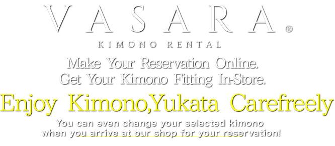 VASARA KIMONO RENTAL Make Your Reservation Online. Get Your Kimono Fitting In-Store. Have Fun Wearing Kimono with Kimono Rental VASARA You can even change your selected kimono when you arrive at our shop for your reservation!